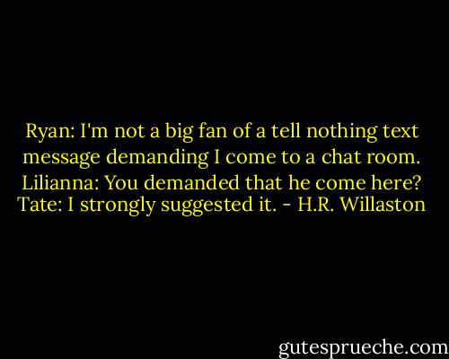 Ryan: I'm not a big fan of a tell nothing text message demanding I come to a chat room.<br />Lilianna: You demanded that he come here?<br />Tate: I strongly suggested it. - H.R. Willaston