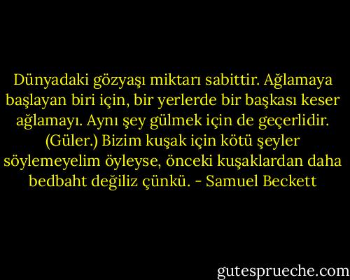 Dünyadaki gözyaşı miktarı sabittir. Ağlamaya başlayan biri için, bir yerlerde bir başkası keser ağlamayı. Aynı şey gülmek için de geçerlidir. (Güler.) Bizim kuşak için kötü şeyler söylemeyelim öyleyse, önceki kuşaklardan daha bedbaht değiliz çünkü. - Samuel Beckett