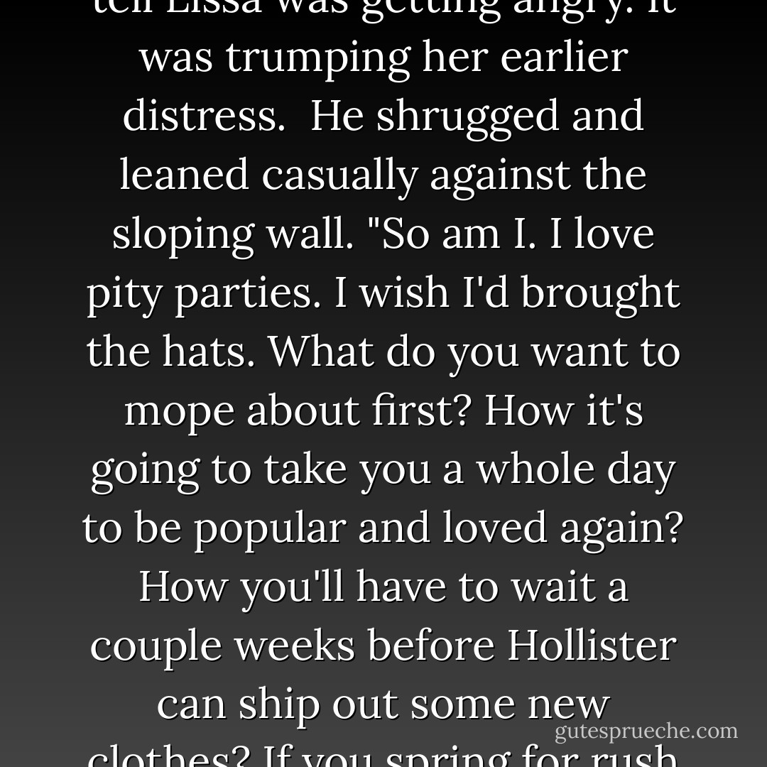 Oh, so that's why you're up here. For a pity party."<br /><br />"This isn't a joke. I'm serious." I could tell Lissa was getting angry. It was trumping her earlier distress.<br /><br />He shrugged and leaned casually against the sloping wall. "So am I. I love pity parties. I wish I'd brought the hats. What do you want to mope about first? How it's going to take you a whole day to be popular and loved again? How you'll have to wait a couple weeks before Hollister can ship out some new clothes? If you spring for rush shipping, it might not be so long. - Richelle Mead
