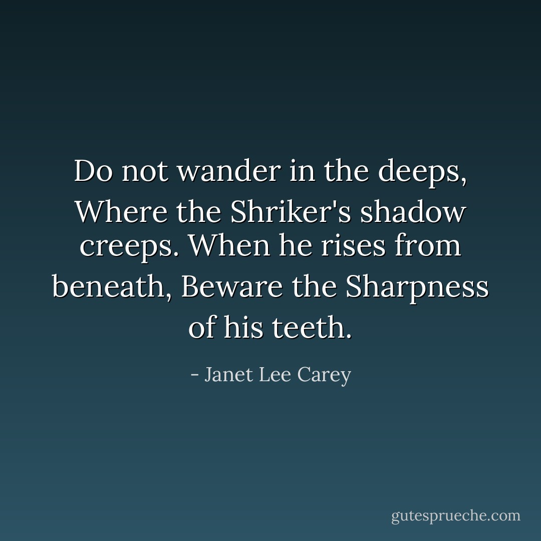 Do not wander in the deeps,<br />Where the Shriker's shadow creeps.<br />When he rises from beneath,<br />Beware the Sharpness of his teeth. - Janet Lee Carey