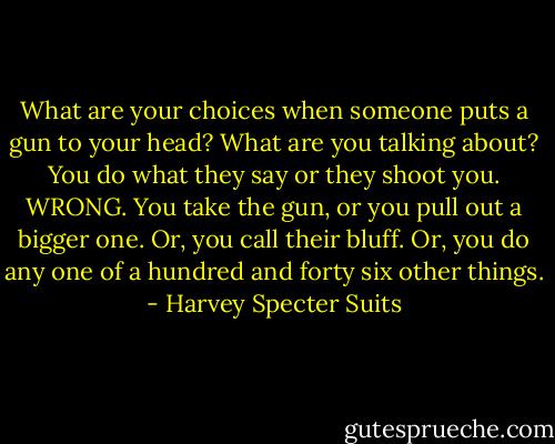 What are your choices when someone puts a gun to your head?<br />What are you talking about? You do what they say or they shoot you.<br />WRONG. You take the gun, or you pull out a bigger one. Or, you call their bluff. Or, you do any one of a hundred and forty six other things. - Harvey Specter Suits