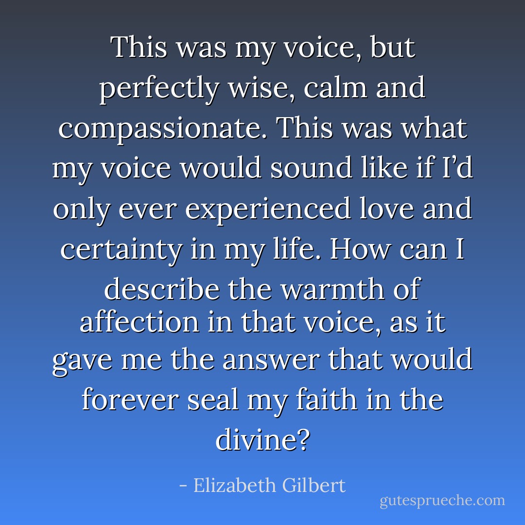 This was my voice, but perfectly wise, calm and compassionate. This was what my voice would sound like if I’d only ever experienced love and certainty in my life. How can I describe the warmth of affection in that voice, as it gave me the answer that would forever seal my faith in the divine? - Elizabeth Gilbert