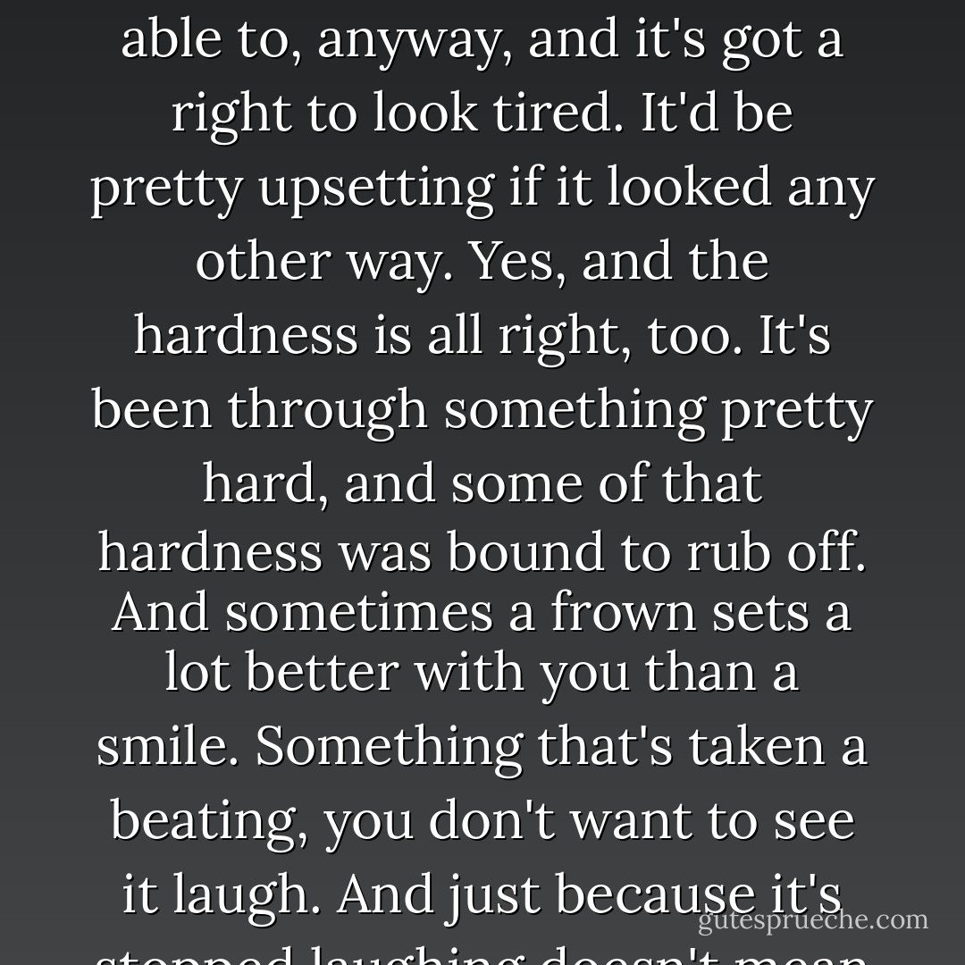The land, now, well I'll tell you how I feel about that. It's done a good job, as good as it was able to, anyway, and it's got a right to look tired. It'd be pretty upsetting if it looked any other way. Yes, and the hardness is all right, too. It's been through something pretty hard, and some of that hardness was bound to rub off. And sometimes a frown sets a lot better with you than a smile. Something that's taken a beating, you don't want to see it laugh. And just because it's stopped laughing doesn't mean it'll never laugh again. - Jim Thompson