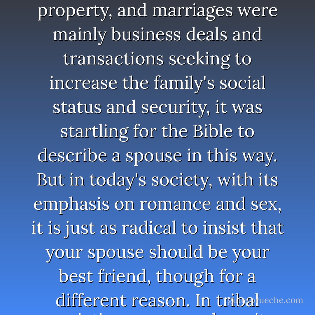 When God brought the first man his spouse, he brought him not just a lover but the friend his heart had been seeking. Proverbs 2:17 speaks of one's spouse as your "'allup," a unique word that the lexicons define as your "special confidant" or "best friend." In an age where women were often seen as the husband's property, and marriages were mainly business deals and transactions seeking to increase the family's social status and security, it was startling for the Bible to describe a spouse in this way. But in today's society, with its emphasis on romance and sex, it is just as radical to insist that your spouse should be your best friend, though for a different reason. In tribal societies, romance doesn't matter as much as social status, and in individualistic Western societies, romance and great sex matter far more than anything else. The Bible, however, without ignoring the importance of romance, puts great emphasis on marriage as companionship. - Timothy J. Keller