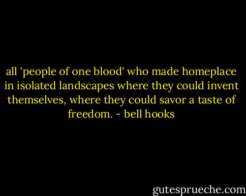 all 'people of one blood' who made homeplace in isolated landscapes where they could invent themselves, where they could savor a taste of freedom. - bell hooks