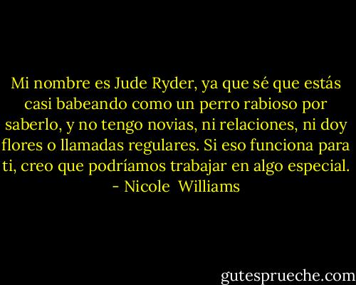 Mi nombre es Jude Ryder, ya que sé que estás casi babeando como un perro rabioso por saberlo, y no tengo novias, ni relaciones, ni doy flores o llamadas regulares. Si eso funciona para ti, creo que podríamos trabajar en algo especial. - Nicole  Williams