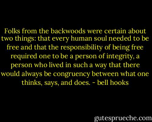 Folks from the backwoods were certain about two things: that every human soul needed to be free and that the responsibility of being free required one to be a person of integrity, a person who lived in such a way that there would always be congruency between what one thinks, says, and does. - bell hooks