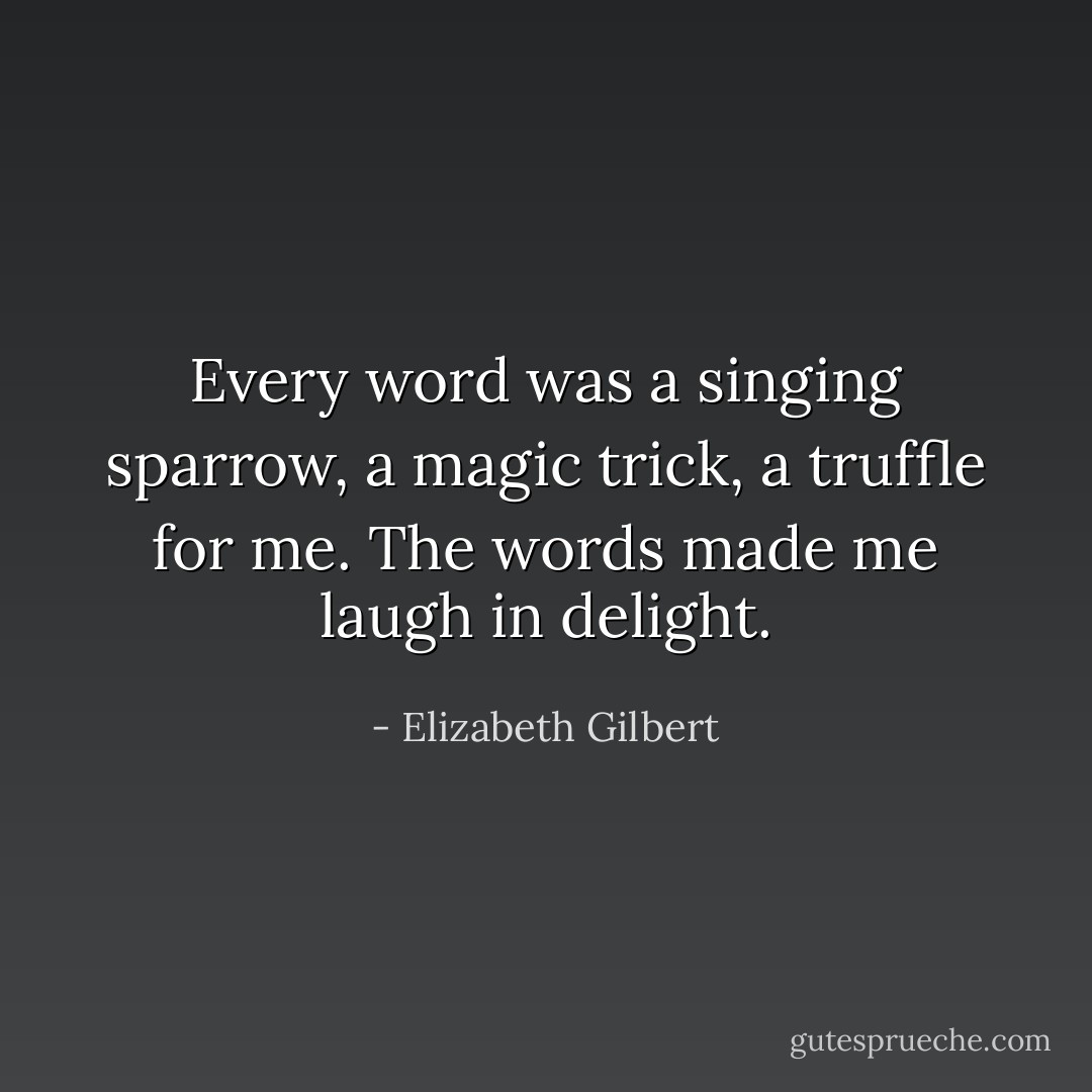 Every word was a singing sparrow, a magic trick, a truffle for me. The words made me laugh in delight. - Elizabeth Gilbert