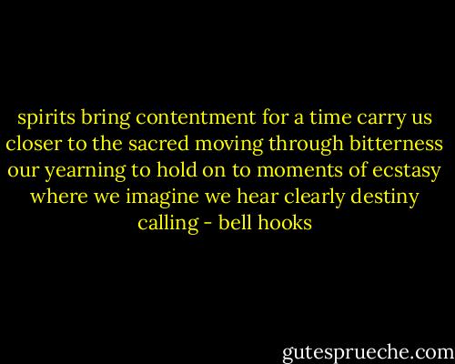 spirits bring contentment for a time carry us closer to the sacred moving through bitterness our yearning to hold on to moments of ecstasy where we imagine we hear clearly destiny calling - bell hooks