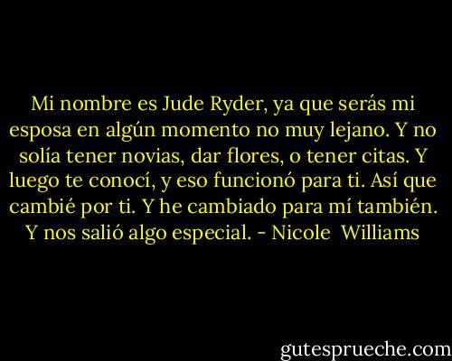 Mi nombre es Jude Ryder, ya que serás mi esposa en algún momento no muy lejano. Y no solía tener novias, dar flores, o tener citas. Y luego te conocí, y eso funcionó para ti. Así que cambié por ti. Y he cambiado para mí también. Y nos salió algo especial. - Nicole  Williams