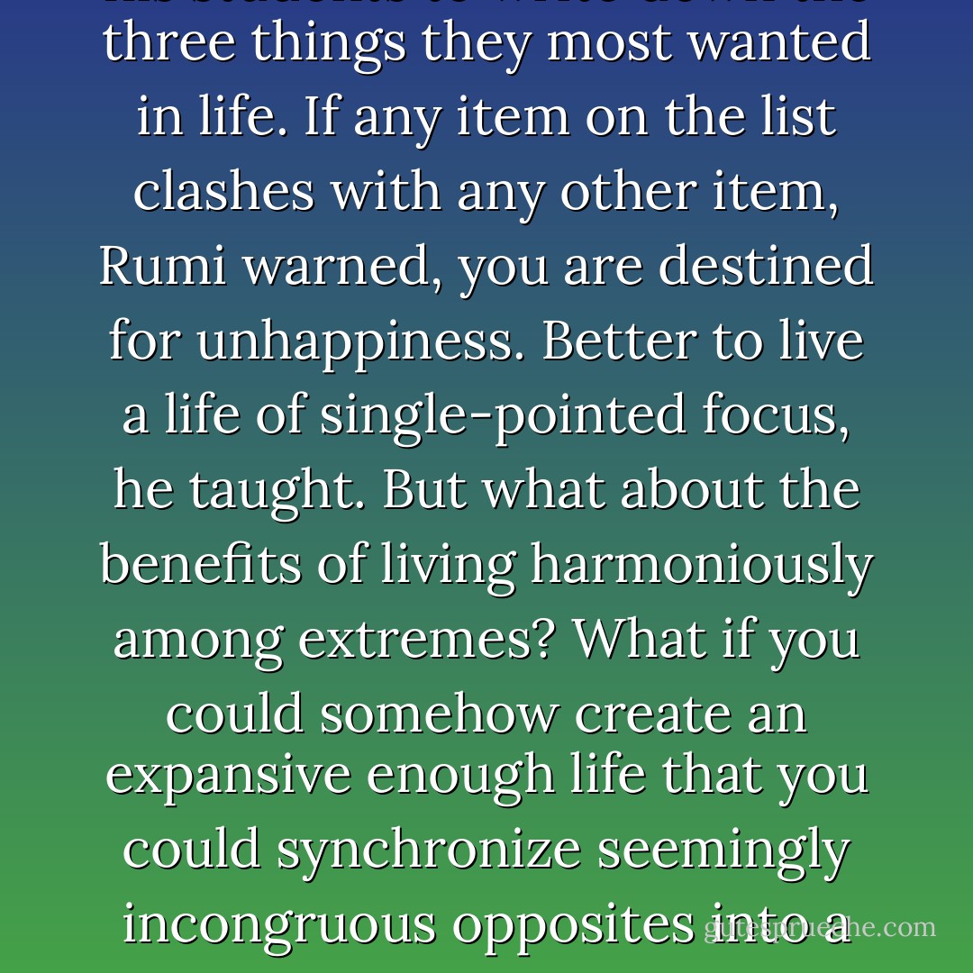 The great Sufi poet and philosopher Rumi once advised his students to write down the three things they most wanted in life. If any item on the list clashes with any other item, Rumi warned, you are destined for unhappiness. Better to live a life of single-pointed focus, he taught. But what about the benefits of living harmoniously among extremes? What if you could somehow create an expansive enough life that you could synchronize seemingly incongruous opposites into a worldview that excludes nothing? - Elizabeth Gilbert