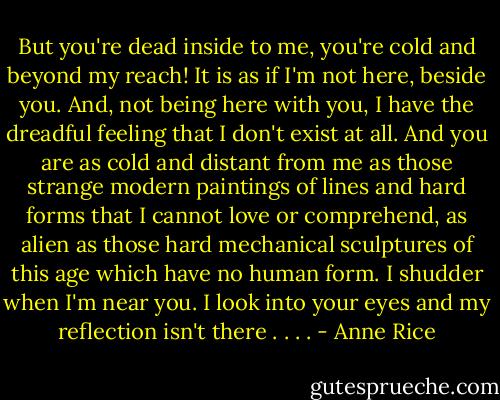 But you're dead inside to me, you're cold and beyond my reach! It is as if I'm not here, beside you. And, not being here with you, I have the dreadful feeling that I don't exist at all. And you are as cold and distant from me as those strange modern paintings of lines and hard forms that I cannot love or comprehend, as alien as those hard mechanical sculptures of this age which have no human form. I shudder when I'm near you. I look into your eyes and my reflection isn't there . . . . - Anne Rice