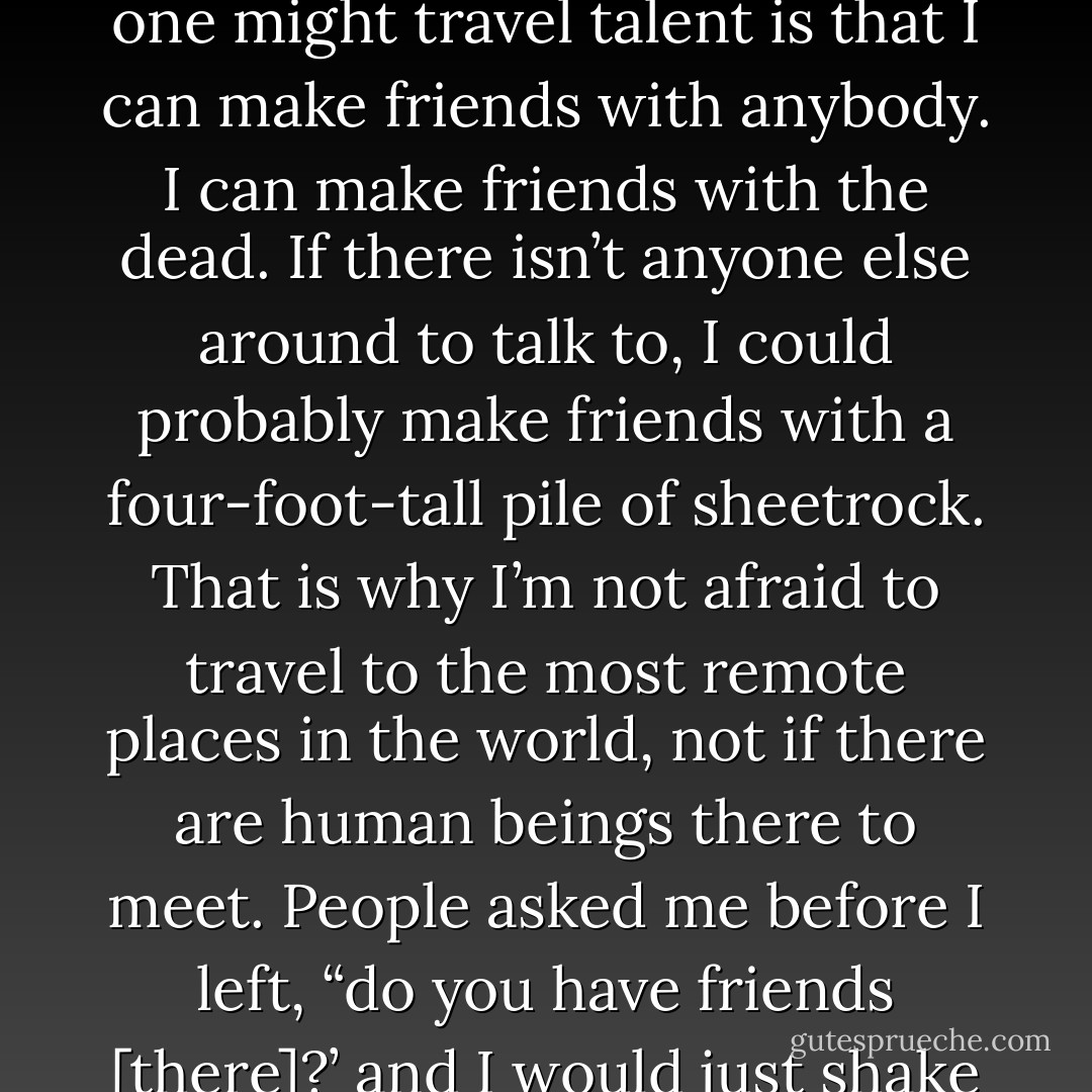 I have my own set of survival techniques. I am patient. I know how to pack light. But my one might travel talent is that I can make friends with anybody. I can make friends with the dead. If there isn’t anyone else around to talk to, I could probably make friends with a four-foot-tall pile of sheetrock. That is why I’m not afraid to travel to the most remote places in the world, not if there are human beings there to meet. People asked me before I left, “do you have friends [there]?’ and I would just shake my head no, thinking to myself, But I will. - Elizabeth Gilbert