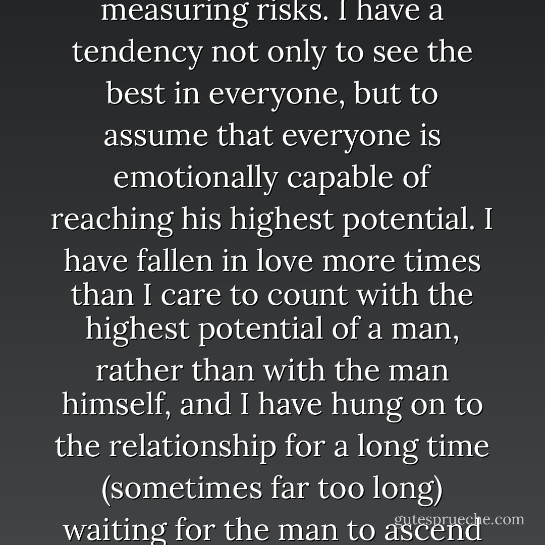 I have a history of making decisions very quickly about men. I have always fallen in love fast and without measuring risks. I have a tendency not only to see the best in everyone, but to assume that everyone is emotionally capable of reaching his highest potential. I have fallen in love more times than I care to count with the highest potential of a man, rather than with the man himself, and I have hung on to the relationship for a long time (sometimes far too long) waiting for the man to ascend to his own greatness. Many times in romance I have been a victim of my own optimism. - Elizabeth Gilbert