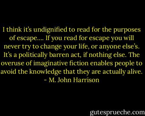 I think it’s undignified to read for the purposes of escape…. If you read for escape you will never try to change your life, or anyone else’s. It’s a politically barren act, if nothing else. The overuse of imaginative fiction enables people to avoid the knowledge that they are actually alive. - M. John Harrison