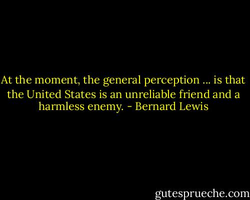 At the moment, the general perception ... is that the United States is an unreliable friend and a harmless enemy. - Bernard Lewis