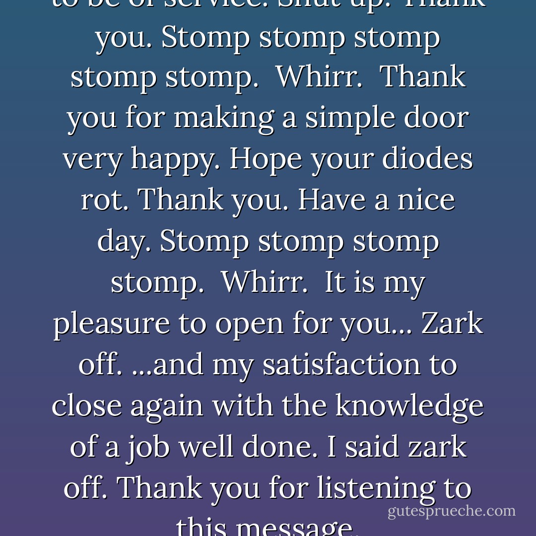 Stomp stomp. <br />Whirr. <br />Pleased to be of service.<br />Shut up.<br />Thank you.<br />Stomp stomp stomp stomp stomp. <br />Whirr. <br />Thank you for making a simple door very happy.<br />Hope your diodes rot.<br />Thank you. Have a nice day.<br />Stomp stomp stomp stomp. <br />Whirr. <br />It is my pleasure to open for you...<br />Zark off.<br />...and my satisfaction to close again with the knowledge of a job well done.<br />I said zark off.<br />Thank you for listening to this message. - Douglas Adams