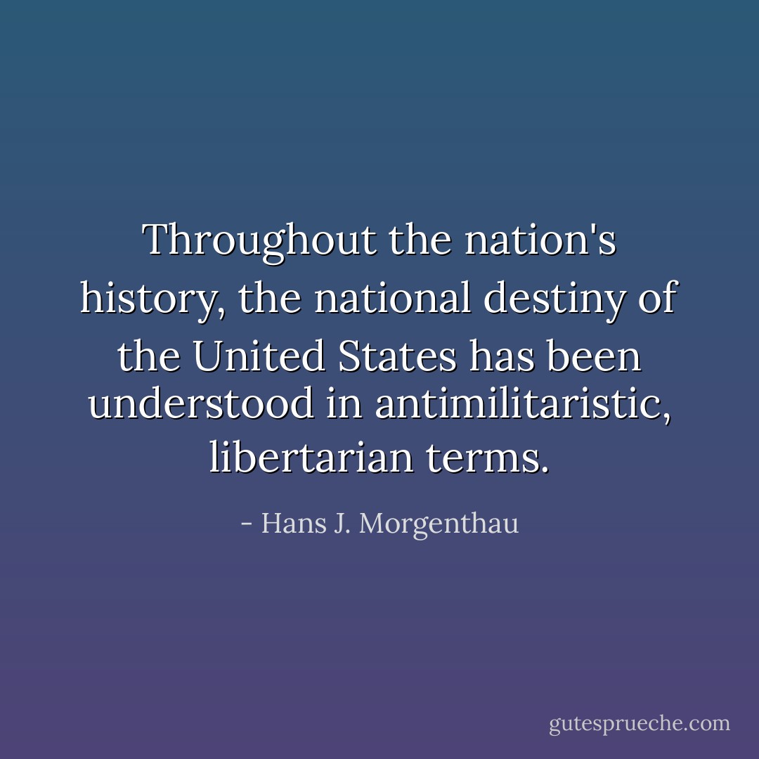 Throughout the nation's history, the national destiny of the United States has been understood in antimilitaristic, libertarian terms. - Hans J. Morgenthau