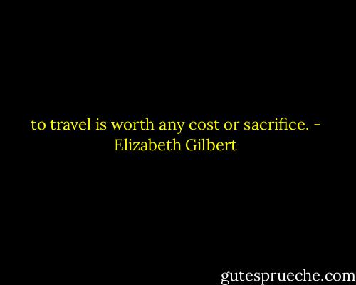 to travel is worth any cost or sacrifice. - Elizabeth Gilbert