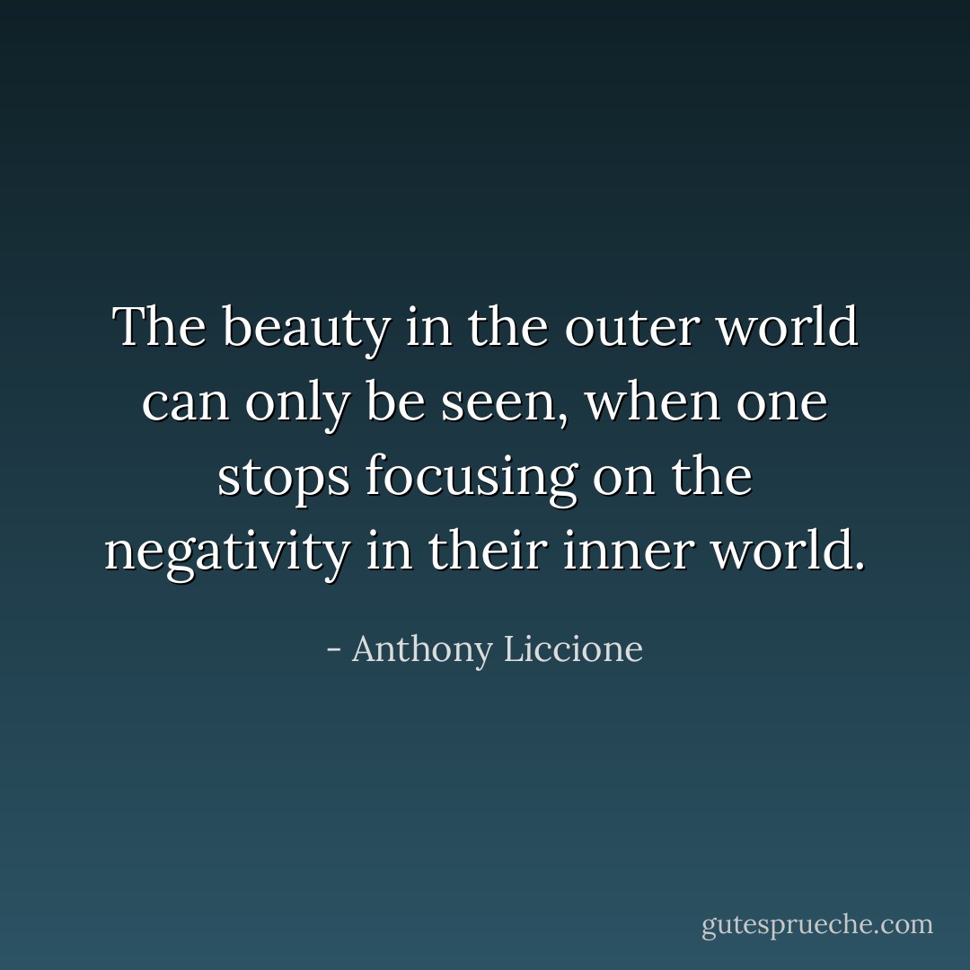 The beauty in the outer world can only be seen, when one stops focusing on the negativity in their inner world. - Anthony Liccione