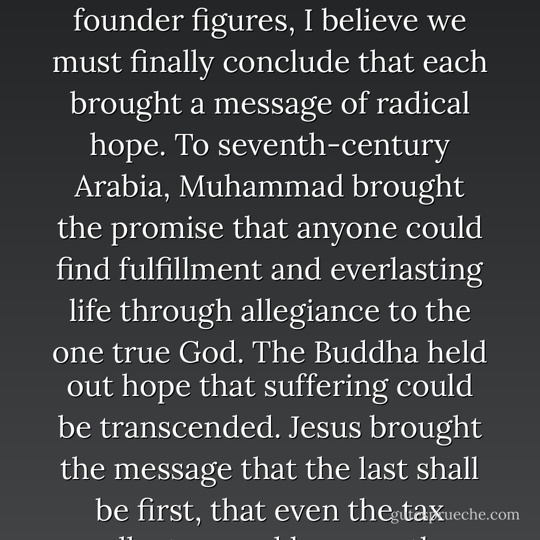 Islam, Christianity, and Buddhism each have founder figures— Muhammad, Jesus, and the Buddha, respectively. And in thinking about these founder figures, I believe we must finally conclude that each brought a message of radical hope. To seventh-century Arabia, Muhammad brought the promise that anyone could find fulfillment and everlasting life through allegiance to the one true God. The Buddha held out hope that suffering could be transcended. Jesus brought the message that the last shall be first, that even the tax collectors and lepers— the outcasts— had cause for hope. And so that is the question I leave you - John Green
