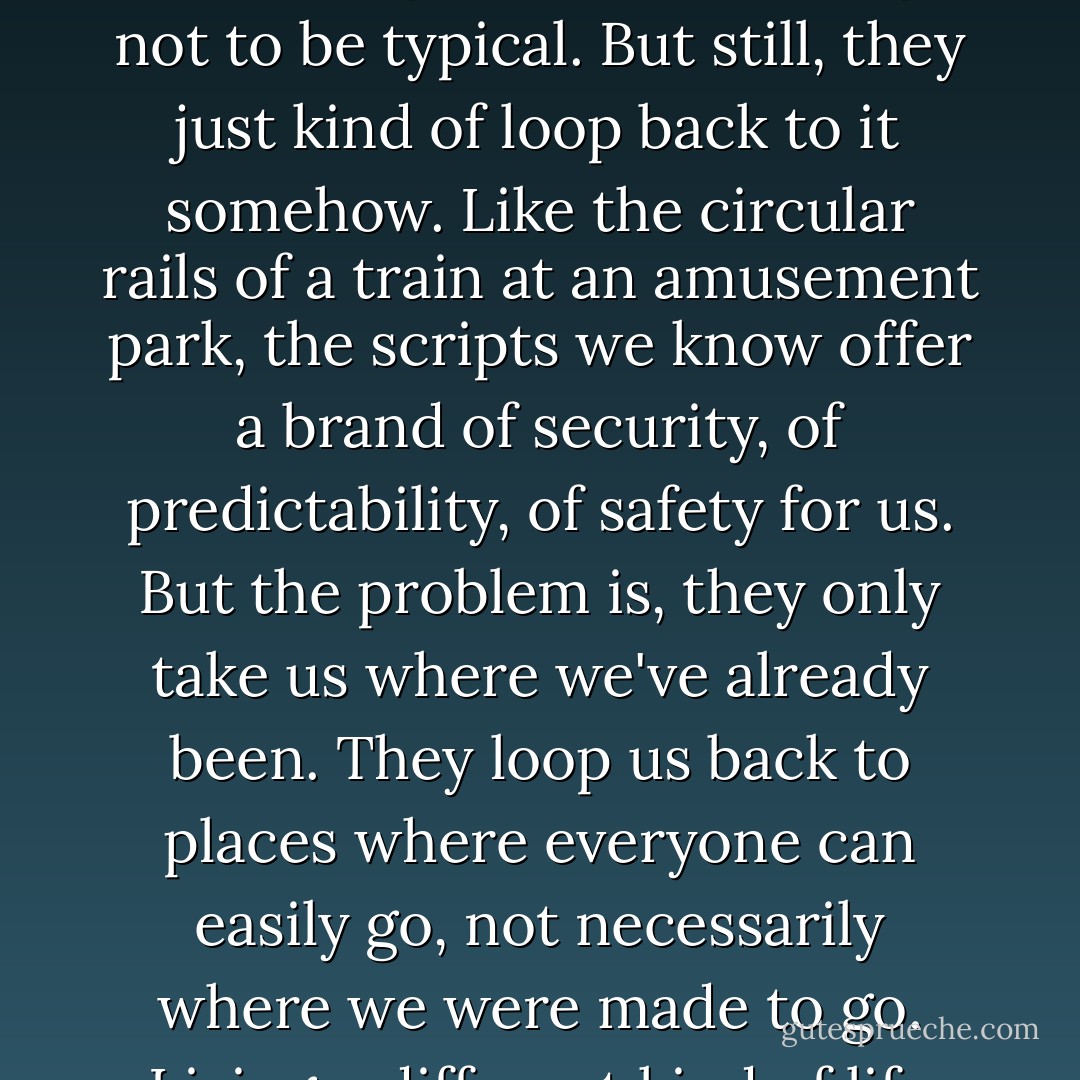 I don't think anyone aims to be typical, really. Most people even vow to themselves some time in high school or college not to be typical. But still, they just kind of loop back to it somehow. Like the circular rails of a train at an amusement park, the scripts we know offer a brand of security, of predictability, of safety for us. But the problem is, they only take us where we've already been. They loop us back to places where everyone can easily go, not necessarily where we were made to go. Living a different kind of life takes some guts and grit and a new way of seeing things. - Bob Goff