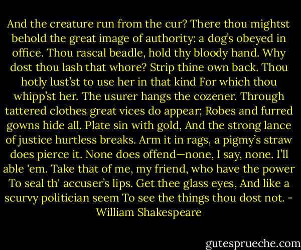 And the creature run from the cur? There thou mightst behold the great image of authority: a dog’s obeyed in office.<br />Thou rascal beadle, hold thy bloody hand.<br />Why dost thou lash that whore? Strip thine own back.<br />Thou hotly lust’st to use her in that kind<br />For which thou whipp’st her. The usurer hangs the cozener.<br />Through tattered clothes great vices do appear;<br />Robes and furred gowns hide all. Plate sin with gold,<br />And the strong lance of justice hurtless breaks.<br />Arm it in rags, a pigmy’s straw does pierce it.<br />None does offend—none, I say, none. I’ll able 'em.<br />Take that of me, my friend, who have the power<br />To seal th' accuser’s lips. Get thee glass eyes,<br />And like a scurvy politician seem<br />To see the things thou dost not. - William Shakespeare