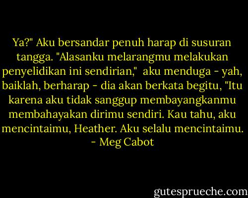 Ya?" Aku bersandar penuh harap di susuran tangga. "Alasanku melarangmu melakukan penyelidikan ini sendirian,"<br /> aku menduga - yah, baiklah, berharap - dia akan berkata begitu, "Itu karena aku tidak sanggup membayangkanmu membahayakan dirimu sendiri. Kau tahu, aku mencintaimu, Heather. Aku selalu mencintaimu. - Meg Cabot