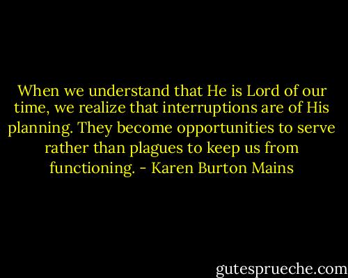 When we understand that He is Lord of our time, we realize that interruptions are of His planning. They become opportunities to serve rather than plagues to keep us from functioning. - Karen Burton Mains