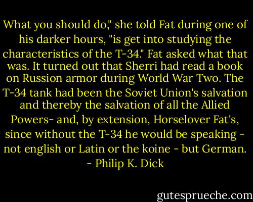 What you should do," she told Fat during one of his darker hours, "is get into studying the characteristics of the T-34." Fat asked what that was. It turned out that Sherri had read a book on Russion armor during World War Two. The T-34 tank had been the Soviet Union's salvation and thereby the salvation of all the Allied Powers- and, by extension, Horselover Fat's, since without the T-34 he would be speaking - not english or Latin or the koine - but German. - Philip K. Dick