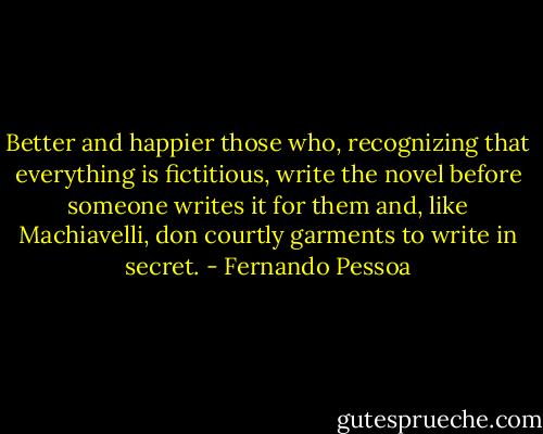 Better and happier those who, recognizing that everything is fictitious, write the novel before someone writes it for them and, like Machiavelli, don courtly garments to write in secret. - Fernando Pessoa