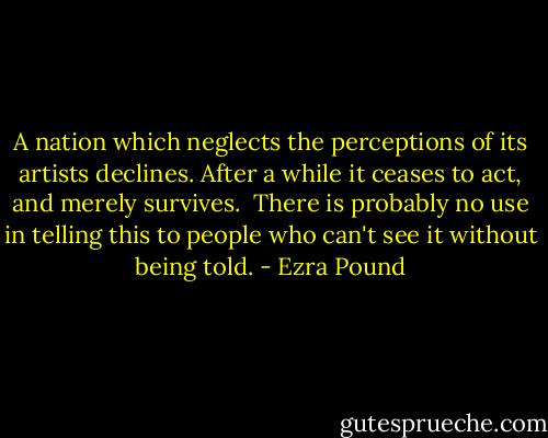 A nation which neglects the perceptions of its artists declines. After a while it ceases to act, and merely survives.<br /><br />There is probably no use in telling this to people who can't see it without being told. - Ezra Pound