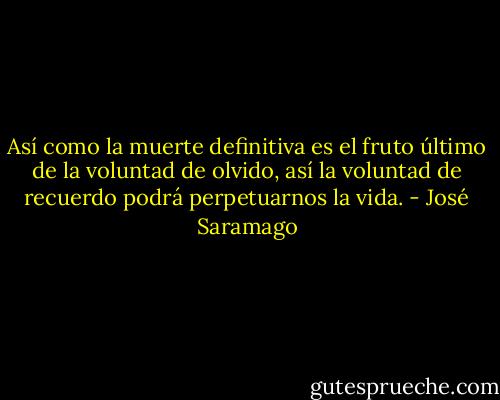 Así como la muerte definitiva es el fruto último de la voluntad de olvido, así la voluntad de recuerdo podrá perpetuarnos la vida. - José Saramago