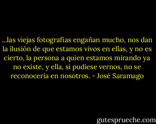 ...las viejas fotografías engañan mucho, nos dan la ilusión de que estamos vivos en ellas, y no es cierto, la persona a quien estamos mirando ya no existe, y ella, si pudiese vernos, no se reconocería en nosotros. - José Saramago