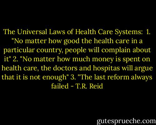 The Universal Laws of Health Care Systems:<br /><br />1. "No matter how good the health care in a particular country, people will complain about it"<br />2. "No matter how much money is spent on health care, the doctors and hospitas will argue that it is not enough"<br />3. "The last reform always failed - T.R. Reid