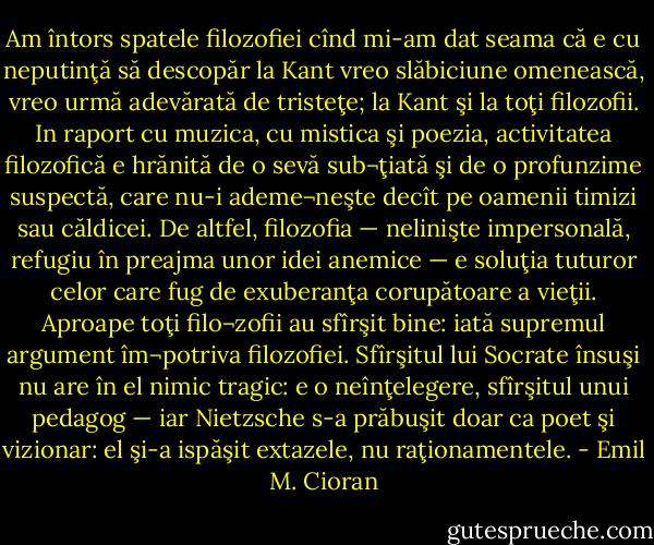 Am întors spatele filozofiei cînd mi-am dat seama că e cu neputinţă să descopăr la Kant vreo slăbiciune omenească, vreo urmă adevărată de tristeţe; la Kant şi la toţi filozofii. In raport cu muzica, cu mistica şi poezia, activitatea filozofică e hrănită de o sevă sub¬ţiată şi de o profunzime suspectă, care nu-i ademe¬neşte decît pe oamenii timizi sau căldicei. De altfel, filozofia — nelinişte impersonală, refugiu în preajma unor idei anemice — e soluţia tuturor celor care fug de exuberanţa corupătoare a vieţii. Aproape toţi filo¬zofii au sfîrşit bine: iată supremul argument îm¬potriva filozofiei. Sfîrşitul lui Socrate însuşi nu are în el nimic tragic: e o neînţelegere, sfîrşitul unui pedagog — iar Nietzsche s-a prăbuşit doar ca poet şi vizionar: el şi-a ispăşit extazele, nu raţionamentele. - Emil M. Cioran