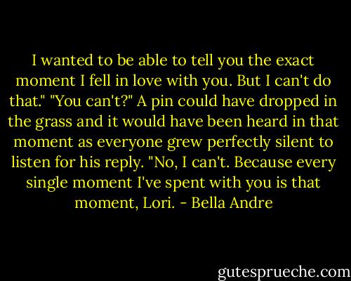 I wanted to be able to tell you the exact moment I fell in love with you. But I can't do that."<br />"You can't?" A pin could have dropped in the grass and it would have been heard in that moment as everyone grew perfectly silent to listen for his reply.<br />"No, I can't. Because every single moment I've spent with you is that moment, Lori. - Bella Andre