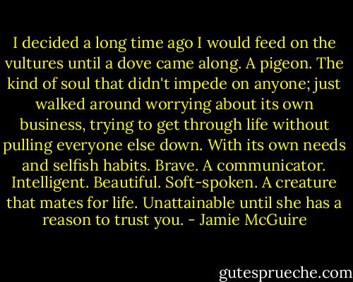 I decided a long time ago I would feed on the vultures until a dove came along. A pigeon. The kind of soul that didn't impede on anyone; just walked around worrying about its own business, trying to get through life without pulling everyone else down. With its own needs and selfish habits. Brave. A communicator. Intelligent. Beautiful. Soft-spoken. A creature that mates for life. Unattainable until she has a reason to trust you. - Jamie McGuire
