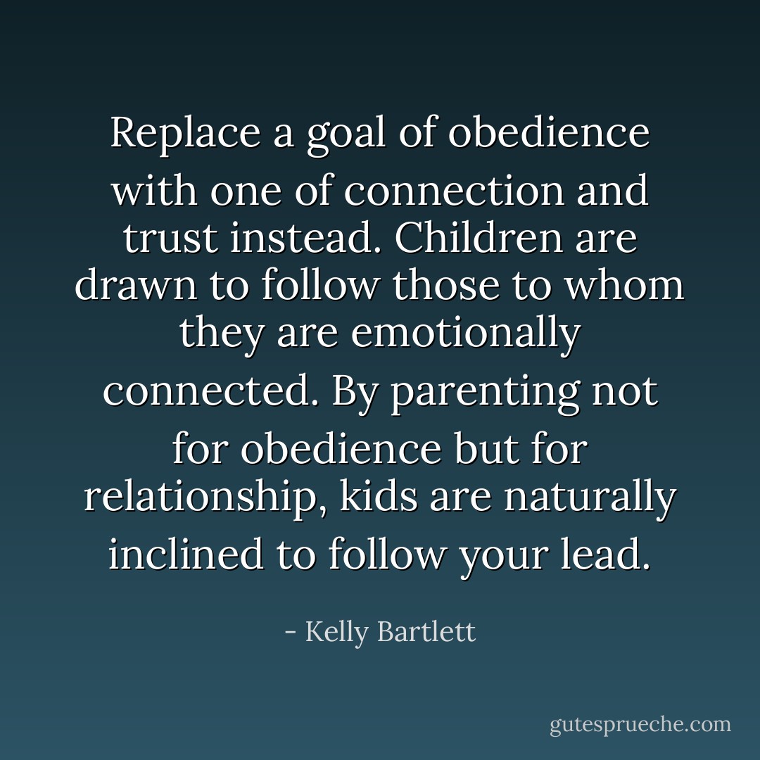 Replace a goal of obedience with one of connection and trust instead. Children are drawn to follow those to whom they are emotionally connected. By parenting not for obedience but for relationship, kids are naturally inclined to follow your lead. - Kelly Bartlett