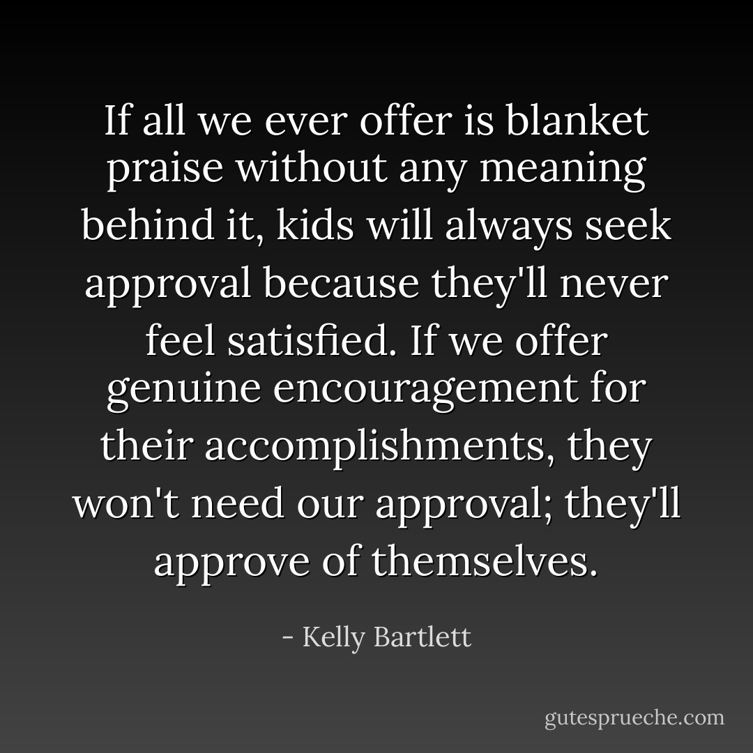 If all we ever offer is blanket praise without any meaning behind it, kids will always seek approval because they'll never feel satisfied. If we offer genuine encouragement for their accomplishments, they won't need our approval; they'll approve of themselves. - Kelly Bartlett