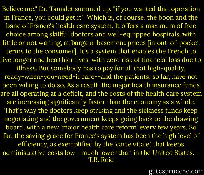 Believe me," Dr. Tamalet summed up, "if you wanted that operation in France, you could get it"<br /><br />Which is, of course, the boon and the bane of France's health care system. It offers a maximum of free choice among skillful doctors and well-equipped hospitals, with little or not waiting, at bargain-basement prices [in out-of-pocket terms to the consumer]. It's a system that enables the French to live longer and healthier lives, with zero risk of financial loss due to illness. But somebody has to pay for all that high-quality, ready-when-you-need-it care--and the patients, so far, have not been willing to do so. As a result, the major health insurance funds are all operating at a deficit, and the costs of the health care system are increasing significantly faster than the economy as a whole. That's why the doctors keep striking and the sickness funds keep negotiating and the government keeps going back to the drawing board, with a new 'major health care reform' every few years. So far, the saving grace for France's system has been the high level of efficiency, as exemplified by the 'carte vitale,' that keeps administrative costs low--much lower than in the United States. - T.R. Reid