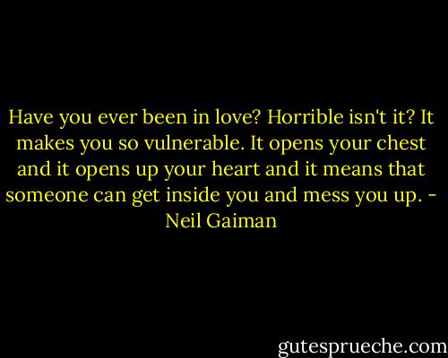 Have you ever been in love? Horrible isn't it? It makes you so vulnerable. It opens your chest and it opens up your heart and it means that someone can get inside you and mess you up. - Neil Gaiman