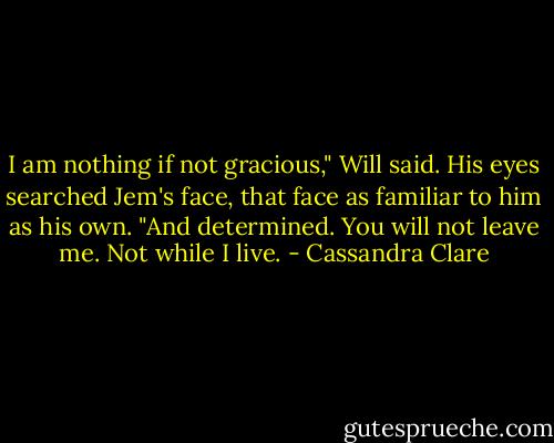 I am nothing if not gracious," Will said. His eyes searched Jem's face, that face as familiar to him as his own. "And determined. You will not leave me. Not while I live. - Cassandra Clare