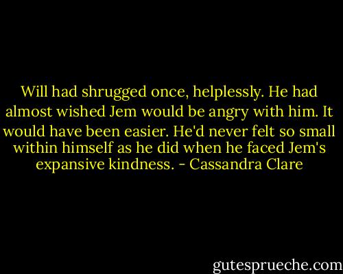 Will had shrugged once, helplessly. He had almost wished Jem would be angry with him. It would have been easier. He'd never felt so small within himself as he did when he faced Jem's expansive kindness. - Cassandra Clare