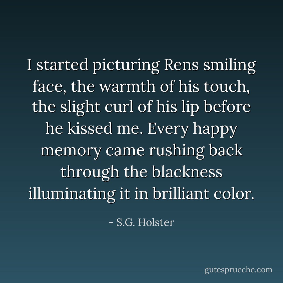 I started picturing Rens smiling face, the warmth of his touch, the slight curl of his lip before he kissed me. Every happy memory came rushing back through the blackness illuminating it in brilliant color. - S.G. Holster