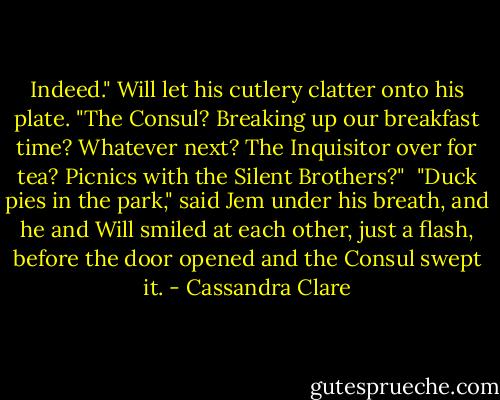 Indeed." Will let his cutlery clatter onto his plate. "The Consul? Breaking up our breakfast time? Whatever next? The Inquisitor over for tea? Picnics with the Silent Brothers?"<br /><br />"Duck pies in the park," said Jem under his breath, and he and Will smiled at each other, just a flash, before the door opened and the Consul swept it. - Cassandra Clare