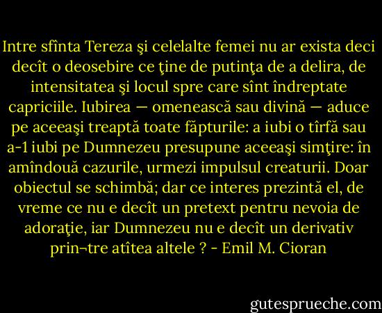 Intre sfînta Tereza şi celelalte femei nu ar exista deci decît o deosebire ce ţine de putinţa de a delira, de intensitatea şi locul spre care sînt îndreptate capriciile. Iubirea — omenească sau divină — aduce pe aceeaşi treaptă toate făpturile: a iubi o tîrfă sau a-1 iubi pe Dumnezeu presupune aceeaşi simţire: în amîndouă cazurile, urmezi impulsul creaturii. Doar obiectul se schimbă; dar ce interes prezintă el, de vreme ce nu e decît un pretext pentru nevoia de adoraţie, iar Dumnezeu nu e decît un derivativ prin¬tre atîtea altele ? - Emil M. Cioran