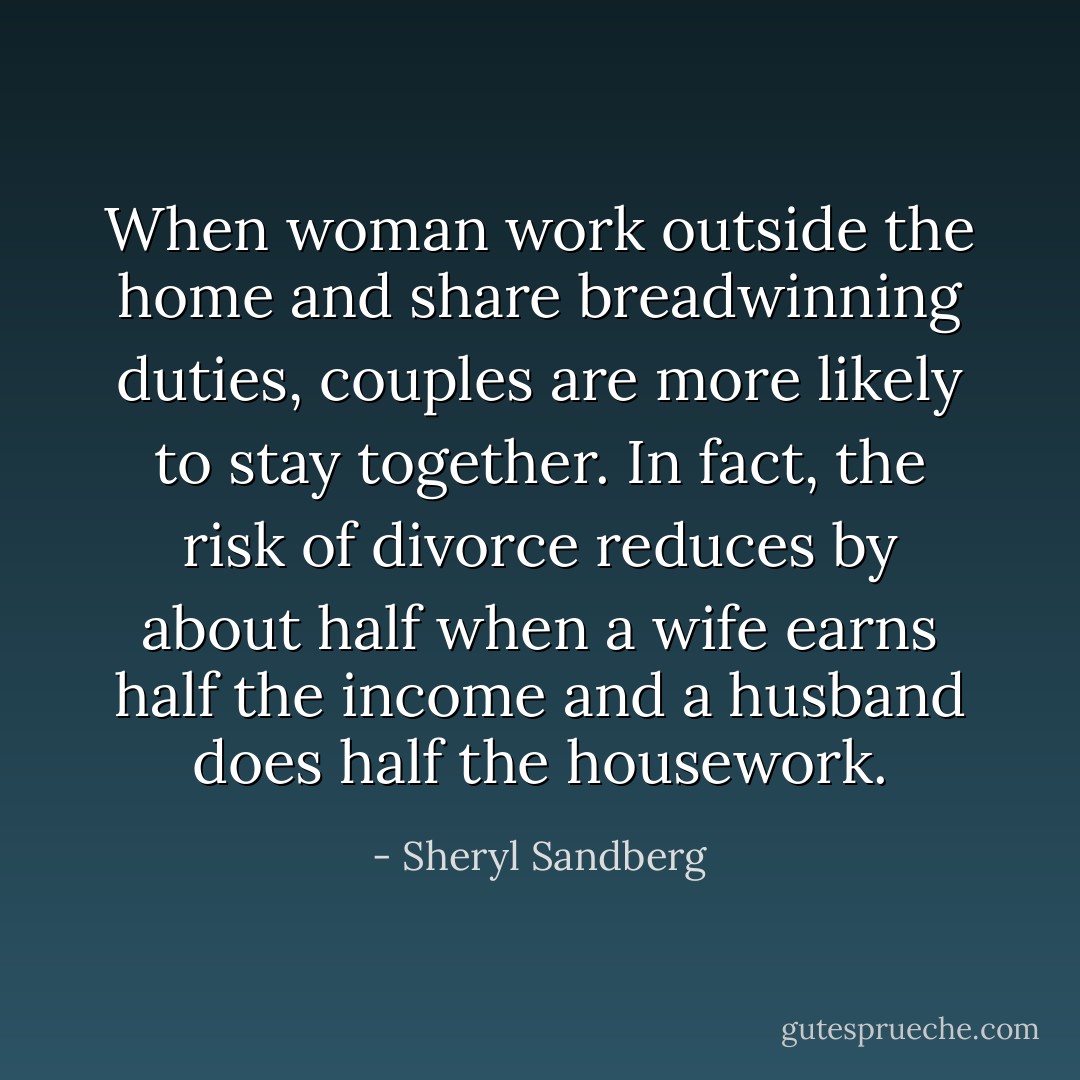 When woman work outside the home and share breadwinning duties, couples are more likely to stay together. In fact, the risk of divorce reduces by about half when a wife earns half the income and a husband does half the housework. - Sheryl Sandberg