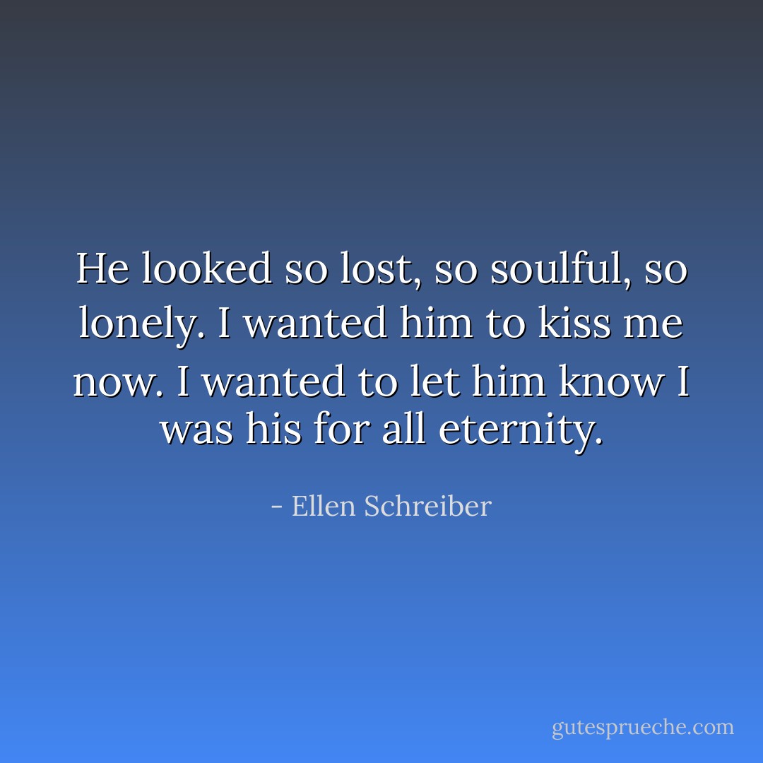 He looked so lost, so soulful, so lonely. I wanted him to kiss me now. I wanted to let him know I was his for all eternity. - Ellen Schreiber