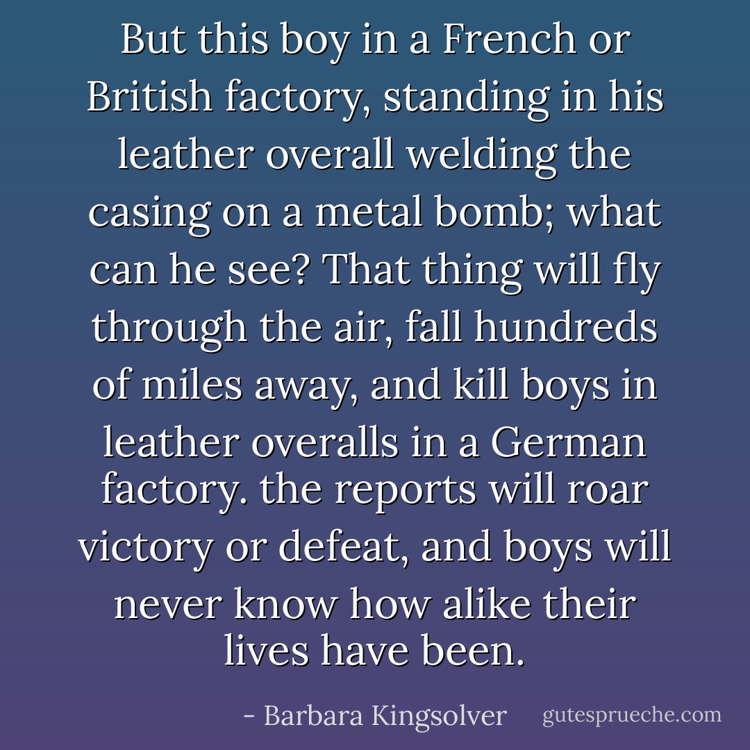 But this boy in a French or British factory, standing in his leather overall welding the casing on a metal bomb; what can he see? That thing will fly through the air, fall hundreds of miles away, and kill boys in leather overalls in a German factory. the reports will roar victory or defeat, and boys will never know how alike their lives have been. - Barbara Kingsolver